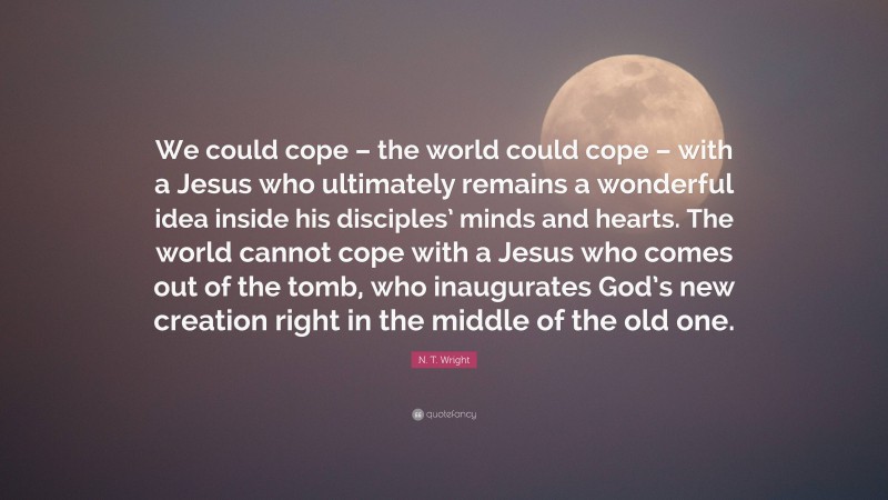 N. T. Wright Quote: “We could cope – the world could cope – with a Jesus who ultimately remains a wonderful idea inside his disciples’ minds and hearts. The world cannot cope with a Jesus who comes out of the tomb, who inaugurates God’s new creation right in the middle of the old one.”