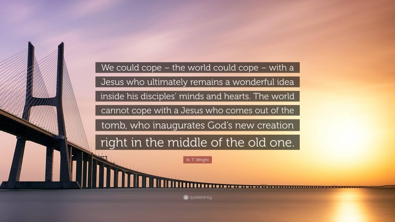 N. T. Wright Quote: “We could cope – the world could cope – with a Jesus who ultimately remains a wonderful idea inside his disciples’ minds and hearts. The world cannot cope with a Jesus who comes out of the tomb, who inaugurates God’s new creation right in the middle of the old one.”