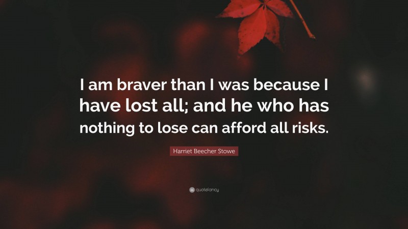 Harriet Beecher Stowe Quote: “I am braver than I was because I have lost all; and he who has nothing to lose can afford all risks.”