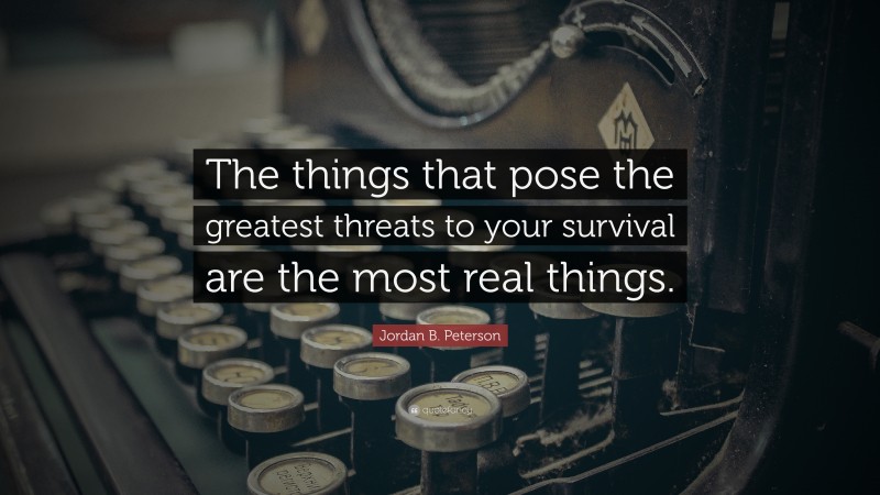 Jordan B. Peterson Quote: “The things that pose the greatest threats to your survival are the most real things.”