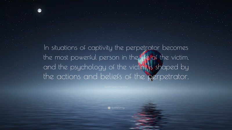 Judith Lewis Herman Quote: “In situations of captivity the perpetrator becomes the most powerful person in the life of the victim, and the psychology of the victim is shaped by the actions and beliefs of the perpetrator.”