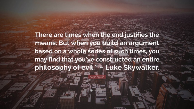 Aaron Allston Quote: “There are times when the end justifies the means. But when you build an argument based on a whole series of such times, you may find that you’ve constructed an entire philosophy of evil.” – Luke Skywalker.”