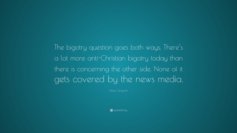 Newt Gingrich Quote: “The bigotry question goes both ways. There’s a lot more anti-Christian bigotry today than there is concerning the other side. None of it gets covered by the news media.”
