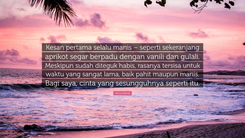 Winna Efendi Quote: “Kesan pertama selalu manis – seperti sekeranjang aprikot segar berpadu dengan vanili dan gulali. Meskipun sudah diteguk habis, rasanya tersisa untuk waktu yang sangat lama, baik pahit maupun manis. Bagi saya, cinta yang sesungguhnya seperti itu.”