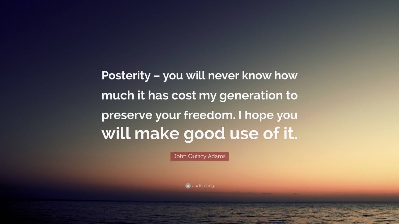 John Quincy Adams Quote: “Posterity – you will never know how much it has cost my generation to preserve your freedom. I hope you will make good use of it.”