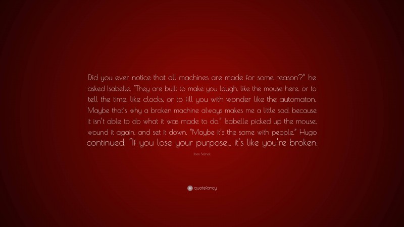 Brian Selznick Quote: “Did you ever notice that all machines are made for some reason?” he asked Isabelle. “They are built to make you laugh, like the mouse here, or to tell the time, like clocks, or to fill you with wonder like the automaton. Maybe that’s why a broken machine always makes me a little sad, because it isn’t able to do what it was made to do.” Isabelle picked up the mouse, wound it again, and set it down. “Maybe it’s the same with people,” Hugo continued. “If you lose your purpose... it’s like you’re broken.”