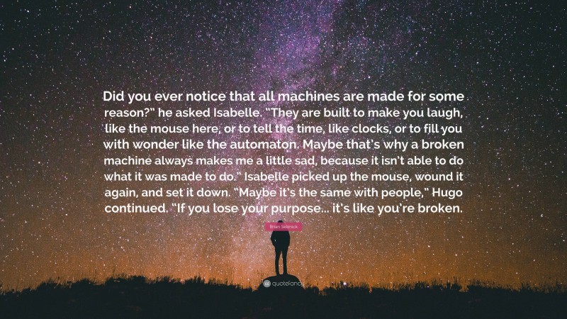 Brian Selznick Quote: “Did you ever notice that all machines are made for some reason?” he asked Isabelle. “They are built to make you laugh, like the mouse here, or to tell the time, like clocks, or to fill you with wonder like the automaton. Maybe that’s why a broken machine always makes me a little sad, because it isn’t able to do what it was made to do.” Isabelle picked up the mouse, wound it again, and set it down. “Maybe it’s the same with people,” Hugo continued. “If you lose your purpose... it’s like you’re broken.”