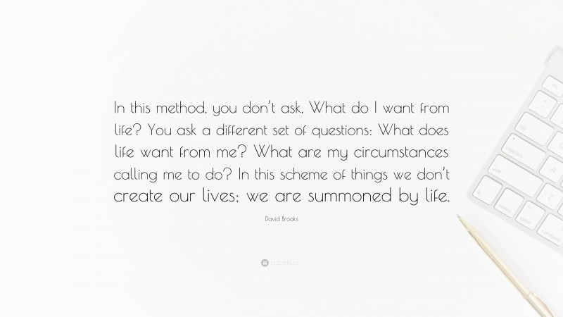 David Brooks Quote: “In this method, you don’t ask, What do I want from life? You ask a different set of questions: What does life want from me? What are my circumstances calling me to do? In this scheme of things we don’t create our lives; we are summoned by life.”