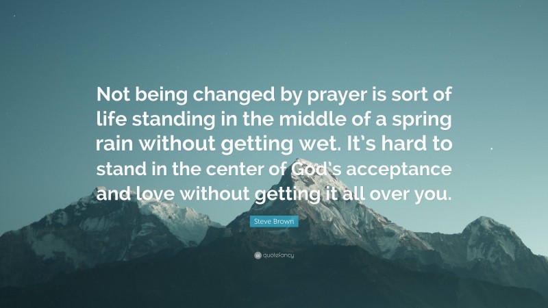 Steve Brown Quote: “Not being changed by prayer is sort of life standing in the middle of a spring rain without getting wet. It’s hard to stand in the center of God’s acceptance and love without getting it all over you.”