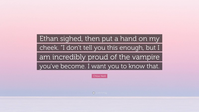 Chloe Neill Quote: “Ethan sighed, then put a hand on my cheek. “I don’t tell you this enough, but I am incredibly proud of the vampire you’ve become. I want you to know that.”