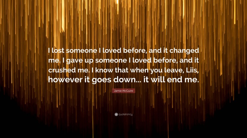 Jamie McGuire Quote: “I lost someone I loved before, and it changed me. I gave up someone I loved before, and it crushed me. I know that when you leave, Liis, however it goes down... it will end me.”