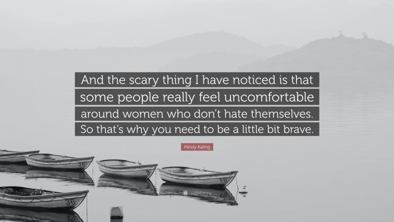 Mindy Kaling Quote: “And the scary thing I have noticed is that some people really feel uncomfortable around women who don’t hate themselves. So that’s why you need to be a little bit brave.”