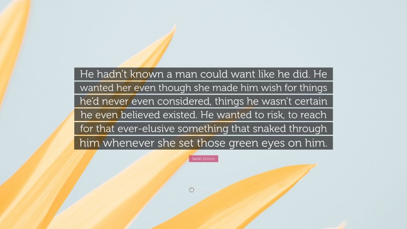 Sarah Grimm Quote: “He hadn’t known a man could want like he did. He wanted her even though she made him wish for things he’d never even considered, things he wasn’t certain he even believed existed. He wanted to risk, to reach for that ever-elusive something that snaked through him whenever she set those green eyes on him.”