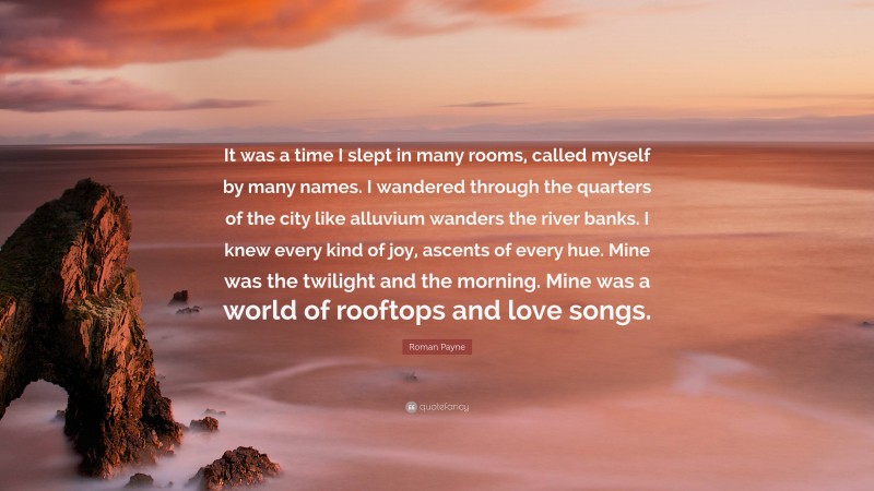 Roman Payne Quote: “It was a time I slept in many rooms, called myself by many names. I wandered through the quarters of the city like alluvium wanders the river banks. I knew every kind of joy, ascents of every hue. Mine was the twilight and the morning. Mine was a world of rooftops and love songs.”