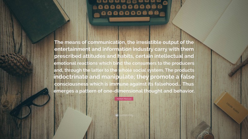 Herbert Marcuse Quote: “The means of communication, the irresistible output of the entertainment and information industry carry with them prescribed attitudes and habits, certain intellectual and emotional reactions which bind the consumers to the producers and, through the latter to the whole social system. The products indoctrinate and manipulate; they promote a false consciousness which is immune against its falsehood... Thus emerges a pattern of one-dimensional thought and behavior.”