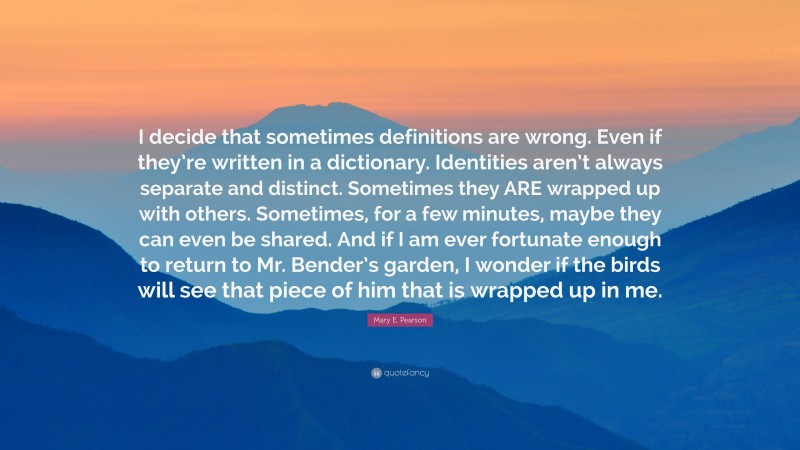 Mary E. Pearson Quote: “I decide that sometimes definitions are wrong. Even if they’re written in a dictionary. Identities aren’t always separate and distinct. Sometimes they ARE wrapped up with others. Sometimes, for a few minutes, maybe they can even be shared. And if I am ever fortunate enough to return to Mr. Bender’s garden, I wonder if the birds will see that piece of him that is wrapped up in me.”