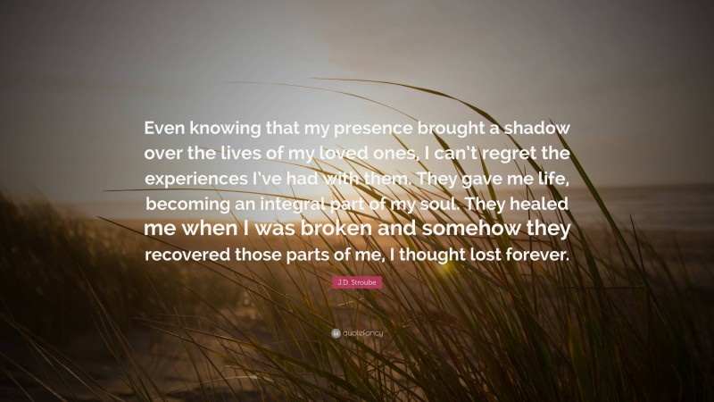 J.D. Stroube Quote: “Even knowing that my presence brought a shadow over the lives of my loved ones, I can’t regret the experiences I’ve had with them. They gave me life, becoming an integral part of my soul. They healed me when I was broken and somehow they recovered those parts of me, I thought lost forever.”