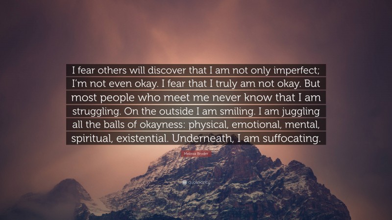 Melissa Broder Quote: “I fear others will discover that I am not only imperfect; I’m not even okay. I fear that I truly am not okay. But most people who meet me never know that I am struggling. On the outside I am smiling. I am juggling all the balls of okayness: physical, emotional, mental, spiritual, existential. Underneath, I am suffocating.”