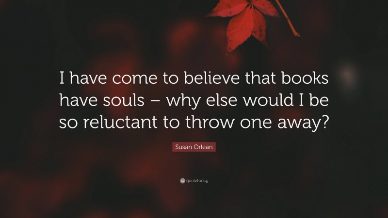 Susan Orlean Quote: “I have come to believe that books have souls – why else would I be so reluctant to throw one away?”