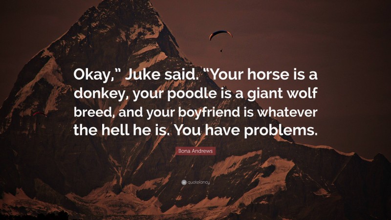 Ilona Andrews Quote: “Okay,” Juke said. “Your horse is a donkey, your poodle is a giant wolf breed, and your boyfriend is whatever the hell he is. You have problems.”