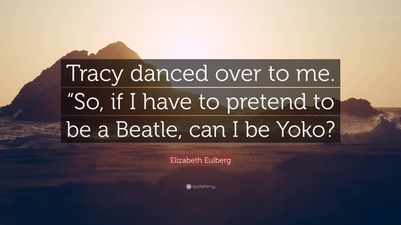 Elizabeth Eulberg Quote: “Tracy danced over to me. “So, if I have to pretend to be a Beatle, can I be Yoko?”