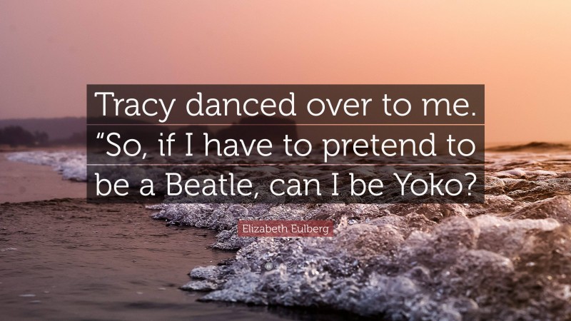 Elizabeth Eulberg Quote: “Tracy danced over to me. “So, if I have to pretend to be a Beatle, can I be Yoko?”