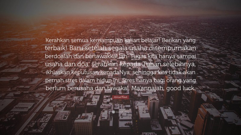 Ahmad Fuadi Quote: “Kerahkan semua kemampuan kalian belajar! Berikan yang terbaik! Baru setelah segala usaha disempurnakan berdoalah dan bertawakkal lah. Tugas kita hanya sampai usaha dan doa, serahkan kepada Tuhan selebihnya, ikhlaskan keputusan kepadaNya, sehingga kita tidak akan pernah stres dalam hidup ini. Stres hanya bagi orang yang berlum berusaha dan tawakal. Ma’annajah, good luck.”