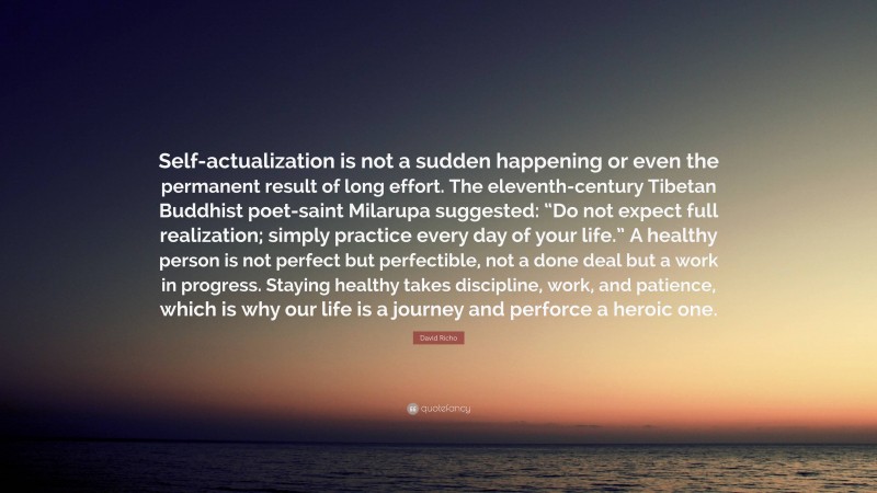 David Richo Quote: “Self-actualization is not a sudden happening or even the permanent result of long effort. The eleventh-century Tibetan Buddhist poet-saint Milarupa suggested: “Do not expect full realization; simply practice every day of your life.” A healthy person is not perfect but perfectible, not a done deal but a work in progress. Staying healthy takes discipline, work, and patience, which is why our life is a journey and perforce a heroic one.”