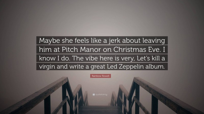 Rainbow Rowell Quote: “Maybe she feels like a jerk about leaving him at Pitch Manor on Christmas Eve. I know I do. The vibe here is very, Let’s kill a virgin and write a great Led Zeppelin album.”