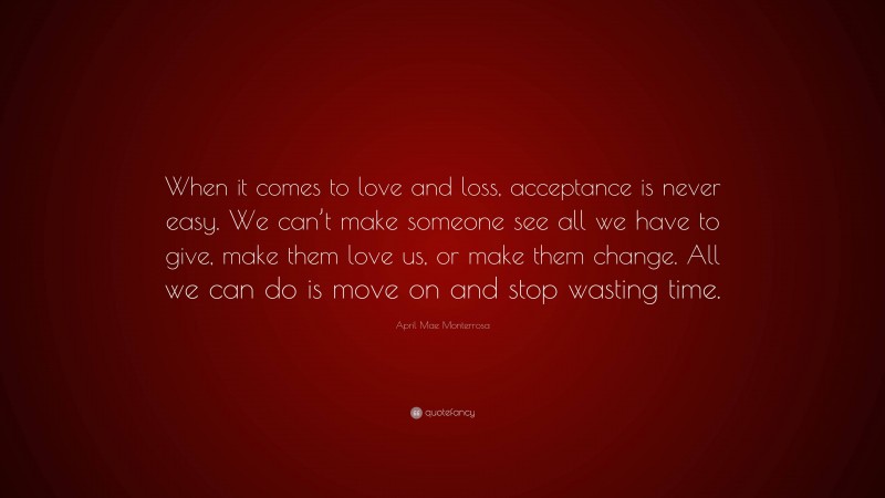 April Mae Monterrosa Quote: “When it comes to love and loss, acceptance is never easy. We can’t make someone see all we have to give, make them love us, or make them change. All we can do is move on and stop wasting time.”