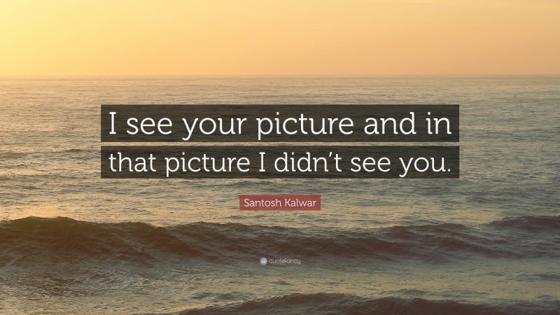 Santosh Kalwar Quote: “I see your picture and in that picture I didn’t see you.”