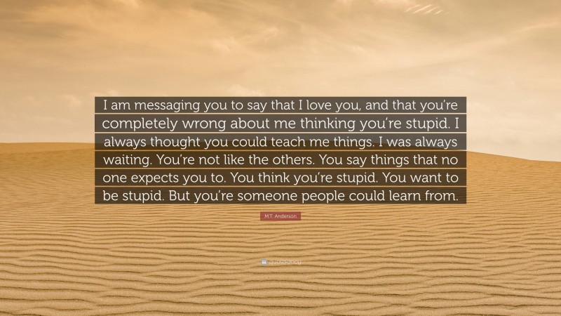 M.T. Anderson Quote: “I am messaging you to say that I love you, and that you’re completely wrong about me thinking you’re stupid. I always thought you could teach me things. I was always waiting. You’re not like the others. You say things that no one expects you to. You think you’re stupid. You want to be stupid. But you’re someone people could learn from.”