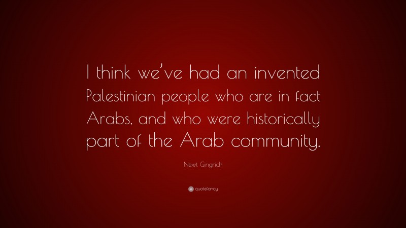 Newt Gingrich Quote: “I think we’ve had an invented Palestinian people who are in fact Arabs, and who were historically part of the Arab community.”