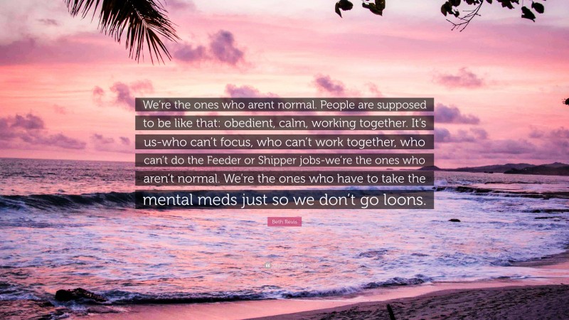 Beth Revis Quote: “We’re the ones who arent normal. People are supposed to be like that: obedient, calm, working together. It’s us-who can’t focus, who can’t work together, who can’t do the Feeder or Shipper jobs-we’re the ones who aren’t normal. We’re the ones who have to take the mental meds just so we don’t go loons.”
