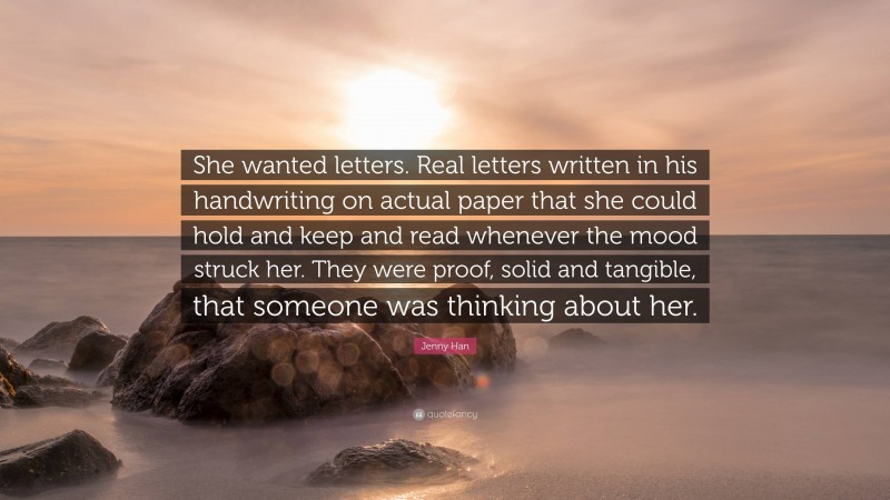 Jenny Han Quote: “She wanted letters. Real letters written in his handwriting on actual paper that she could hold and keep and read whenever the mood struck her. They were proof, solid and tangible, that someone was thinking about her.”