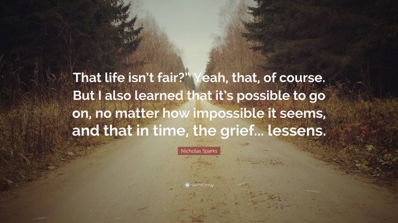 Nicholas Sparks Quote: “That life isn’t fair?” Yeah, that, of course. But I also learned that it’s possible to go on, no matter how impossible it seems, and that in time, the grief... lessens.”