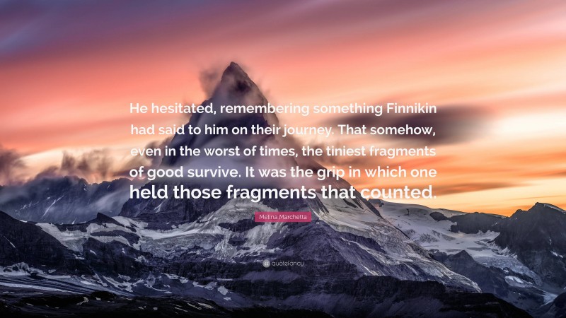 Melina Marchetta Quote: “He hesitated, remembering something Finnikin had said to him on their journey. That somehow, even in the worst of times, the tiniest fragments of good survive. It was the grip in which one held those fragments that counted.”