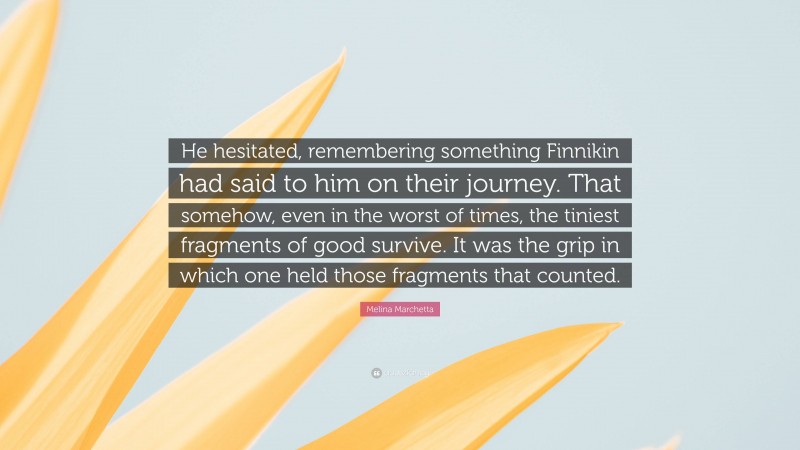 Melina Marchetta Quote: “He hesitated, remembering something Finnikin had said to him on their journey. That somehow, even in the worst of times, the tiniest fragments of good survive. It was the grip in which one held those fragments that counted.”