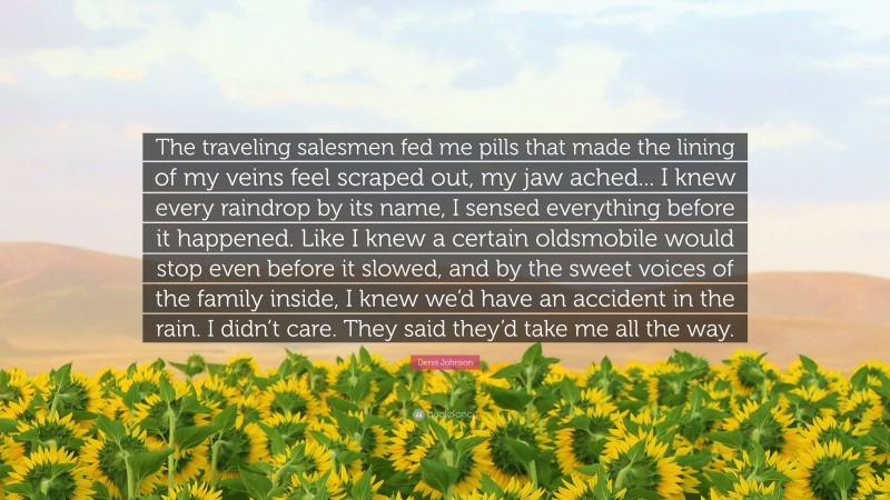 Denis Johnson Quote: “The traveling salesmen fed me pills that made the lining of my veins feel scraped out, my jaw ached... I knew every raindrop by its name, I sensed everything before it happened. Like I knew a certain oldsmobile would stop even before it slowed, and by the sweet voices of the family inside, I knew we’d have an accident in the rain. I didn’t care. They said they’d take me all the way.”