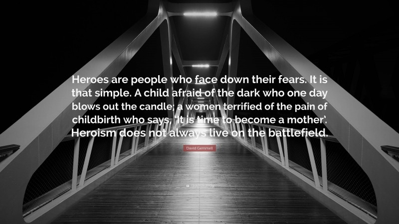 David Gemmell Quote: “Heroes are people who face down their fears. It is that simple. A child afraid of the dark who one day blows out the candle; a women terrified of the pain of childbirth who says, ‘It is time to become a mother’. Heroism does not always live on the battlefield.”
