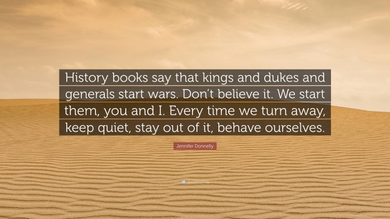 Jennifer Donnelly Quote: “History books say that kings and dukes and generals start wars. Don’t believe it. We start them, you and I. Every time we turn away, keep quiet, stay out of it, behave ourselves.”