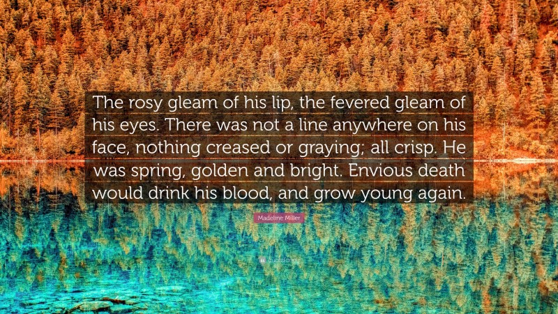Madeline Miller Quote: “The rosy gleam of his lip, the fevered gleam of his eyes. There was not a line anywhere on his face, nothing creased or graying; all crisp. He was spring, golden and bright. Envious death would drink his blood, and grow young again.”