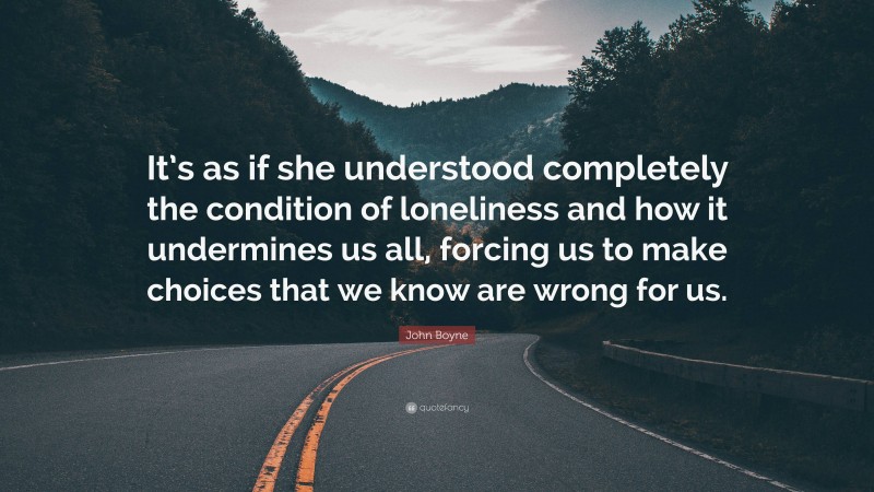 John Boyne Quote: “It’s as if she understood completely the condition of loneliness and how it undermines us all, forcing us to make choices that we know are wrong for us.”