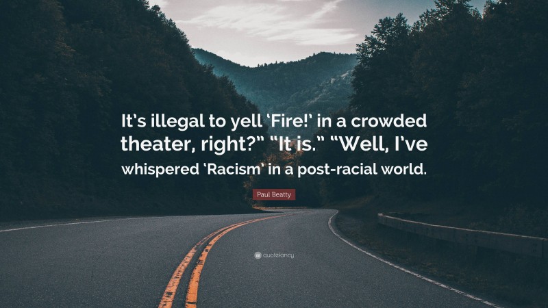 Paul Beatty Quote: “It’s illegal to yell ‘Fire!’ in a crowded theater, right?” “It is.” “Well, I’ve whispered ‘Racism’ in a post-racial world.”