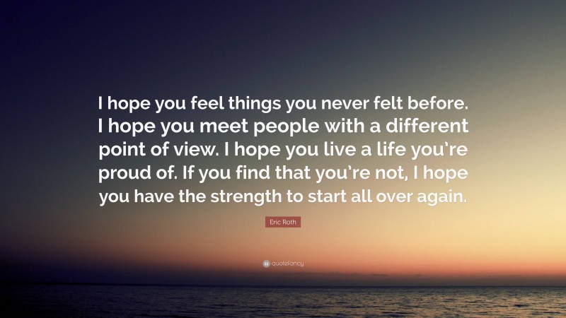 Eric Roth Quote: “I hope you feel things you never felt before. I hope you meet people with a different point of view. I hope you live a life you’re proud of. If you find that you’re not, I hope you have the strength to start all over again.”