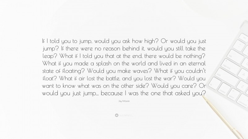 Jay McLean Quote: “If I told you to jump, would you ask how high? Or would you just jump? If there were no reason behind it, would you still take the leap? What if I told you that at the end, there would be nothing? What if you made a splash on the world and lived in an eternal state of floating? Would you make waves? What if you couldn’t float? What if air lost the battle, and you lost the war? Would you want to know what was on the other side? Would you care? Or would you just jump... because I was the one that asked you?”
