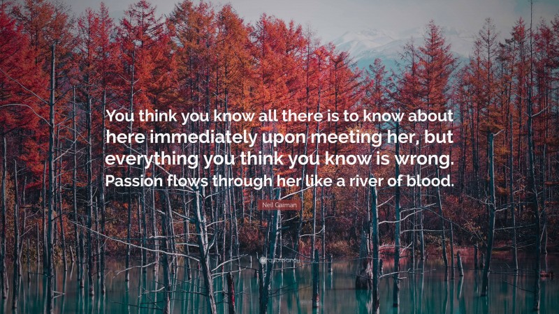 Neil Gaiman Quote: “You think you know all there is to know about here immediately upon meeting her, but everything you think you know is wrong. Passion flows through her like a river of blood.”