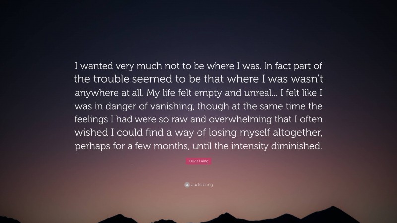 Olivia Laing Quote: “I wanted very much not to be where I was. In fact part of the trouble seemed to be that where I was wasn’t anywhere at all. My life felt empty and unreal... I felt like I was in danger of vanishing, though at the same time the feelings I had were so raw and overwhelming that I often wished I could find a way of losing myself altogether, perhaps for a few months, until the intensity diminished.”