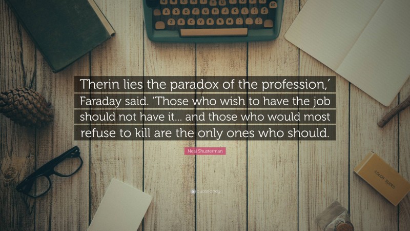 Neal Shusterman Quote: “Therin lies the paradox of the profession,′ Faraday said. ‘Those who wish to have the job should not have it... and those who would most refuse to kill are the only ones who should.”