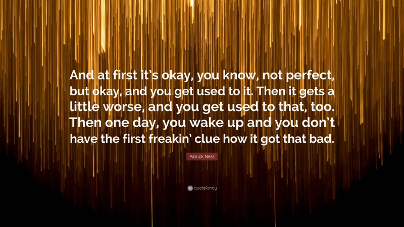 Patrick Ness Quote: “And at first it’s okay, you know, not perfect, but okay, and you get used to it. Then it gets a little worse, and you get used to that, too. Then one day, you wake up and you don’t have the first freakin’ clue how it got that bad.”